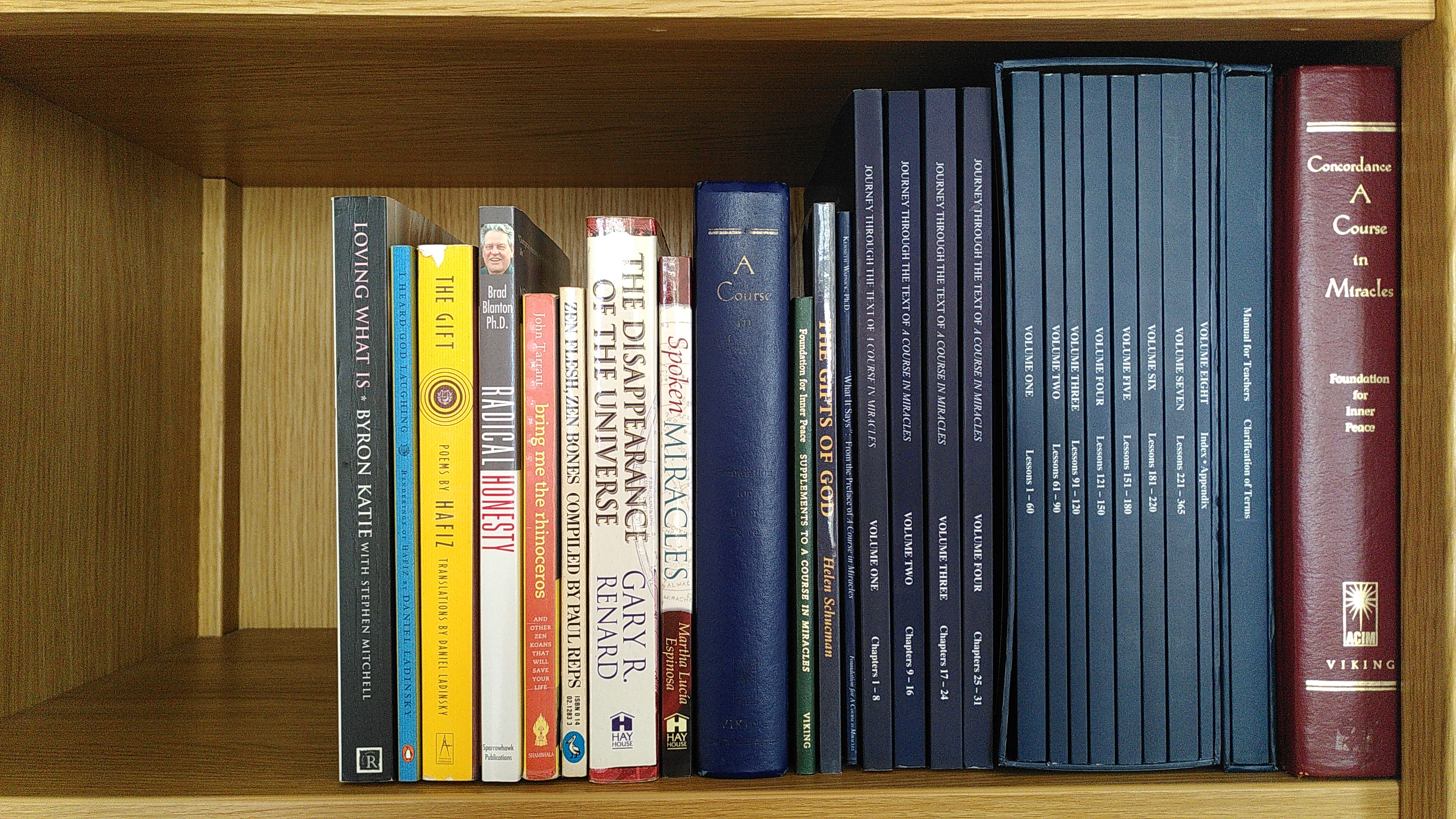 Bookshelf: Loving What Is by Byron Katie, I Heard God Laughing, The Gift two books of poems by Hafiz translated by Daniel Ladinsky, Radical Honesty by Brad Blanton, Bring Me the Rhinoceros by John Tarrant, Zen Flesh Zen Bones compiled by Paul Reps, The Disappearance of the Universe by Gary Renard, Spoken Miracles by Martha Lucia Espinosa, A Course in Miracles published by the Foundation for Inner Peace (second editon plus supplements), The Gifts of God by Helen Schucman, Kenneth Wapnick's entire 'Journey Through the...' series, Concordance of A Course in Miracles.